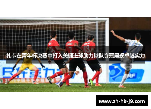 扎卡在青年杯决赛中打入关键进球助力球队夺冠展现卓越实力 扎卡在青年杯决赛中打入关键进球助力球队夺冠展现卓越实力