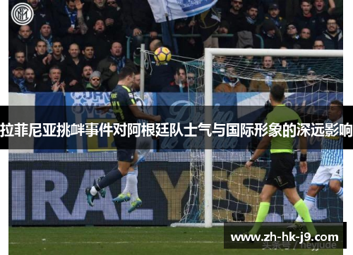 拉菲尼亚挑衅事件对阿根廷队士气与国际形象的深远影响 拉菲尼亚挑衅事件对阿根廷队士气与国际形象的深远影响