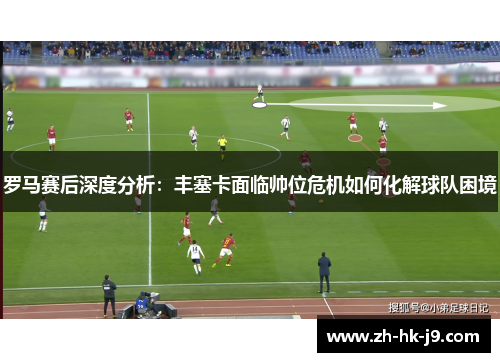 罗马赛后深度分析:丰塞卡面临帅位危机如何化解球队困境 罗马赛后深度分析:丰塞卡面临帅位危机如何化解球队困境
