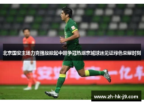 北京国安主场力克强敌掀起中超争冠热潮京城球迷见证绿色荣耀时刻