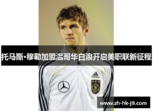 托马斯·穆勒加盟温哥华白浪开启美职联新征程 托马斯·穆勒加盟温哥华白浪开启美职联新征程