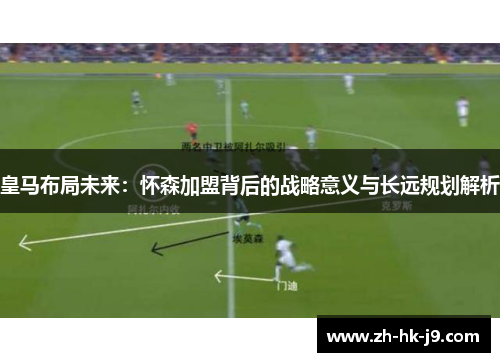 皇马布局未来：怀森加盟背后的战略意义与长远规划解析