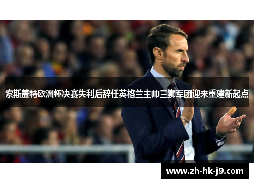 索斯盖特欧洲杯决赛失利后辞任英格兰主帅三狮军团迎来重建新起点
