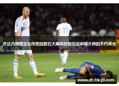 齐达内辉煌足坛传奇回顾五大巅峰时刻见证中场大师的不朽荣光
