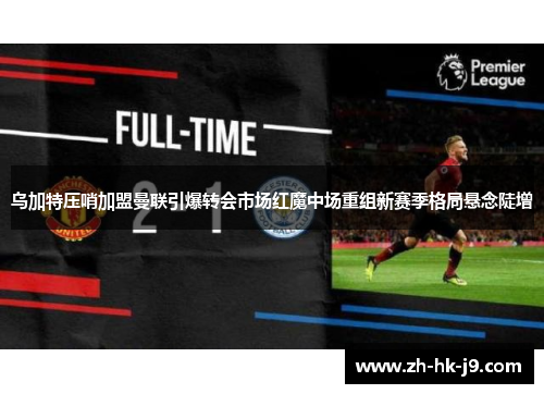 乌加特压哨加盟曼联引爆转会市场红魔中场重组新赛季格局悬念陡增 乌加特压哨加盟曼联引爆转会市场红魔中场重组新赛季格局悬念陡增